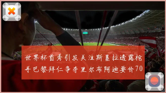 世界杯首秀引发关注斯基拉透露枪手巴黎拜仁争夺里尔布阿迪要价7000万欧