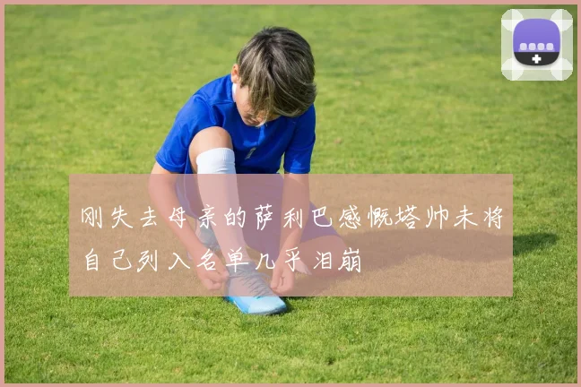 刚失去母亲的萨利巴感慨塔帅未将自己列入名单几乎泪崩