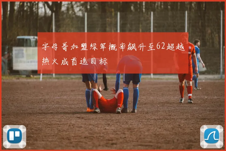 字母哥加盟绿军概率飙升至62超越热火成首选目标