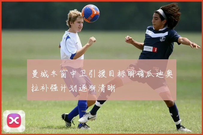 曼城冬窗中卫引援目标明确瓜迪奥拉补强计划逐渐清晰