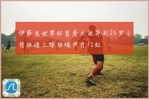 伊萨克世界杯首秀大放异彩26岁小将独造三球助瑞典开门红
