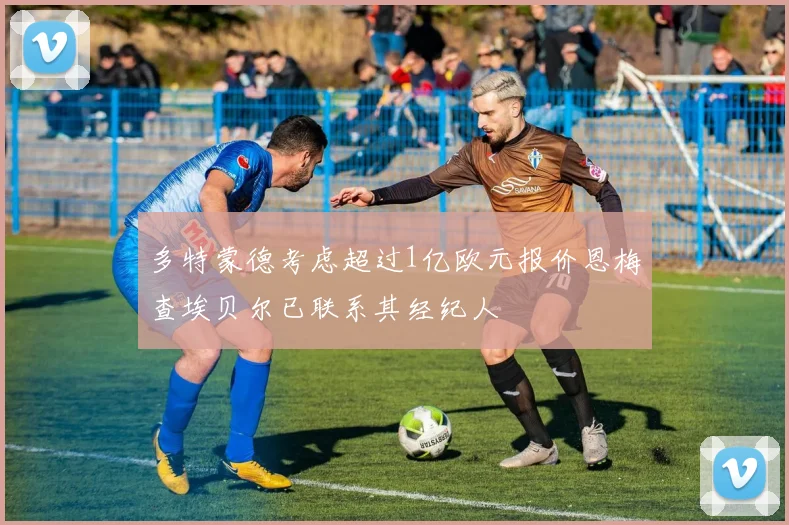 多特蒙德考虑超过1亿欧元报价恩梅查埃贝尔已联系其经纪人