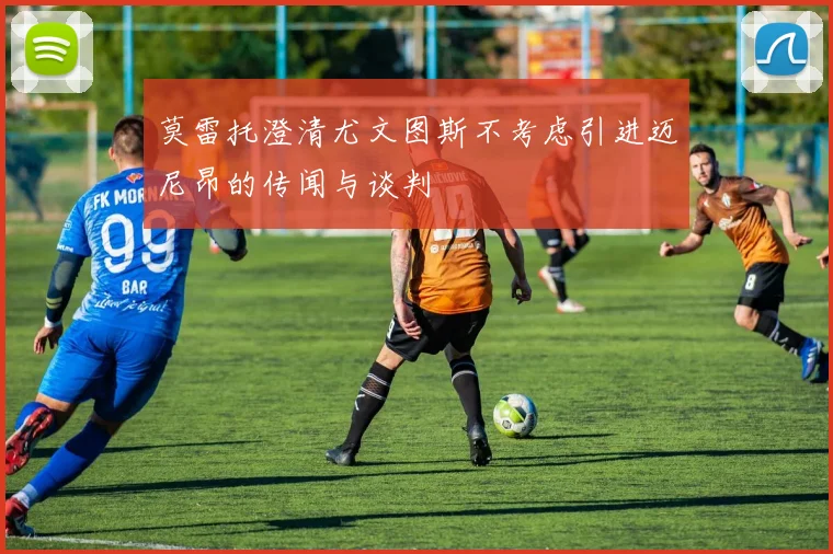 莫雷托澄清尤文图斯不考虑引进迈尼昂的传闻与谈判