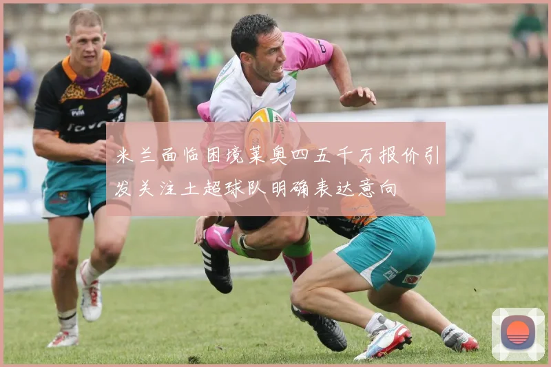 米兰面临困境莱奥四五千万报价引发关注土超球队明确表达意向
