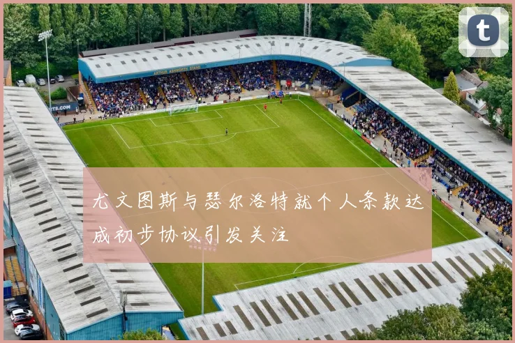 尤文图斯与瑟尔洛特就个人条款达成初步协议引发关注