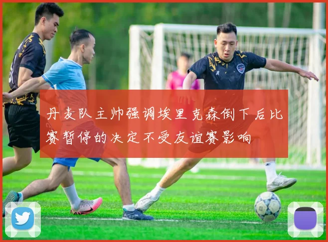 丹麦队主帅强调埃里克森倒下后比赛暂停的决定不受友谊赛影响