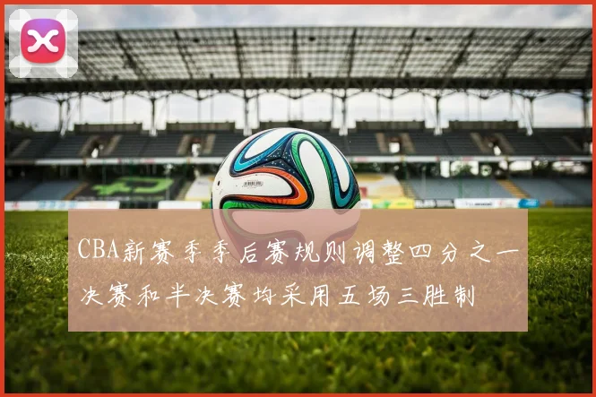 CBA新赛季季后赛规则调整四分之一决赛和半决赛均采用五场三胜制